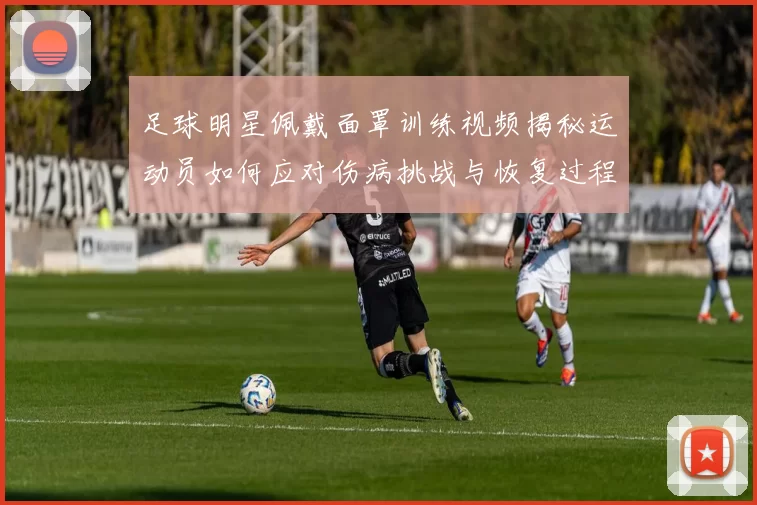 足球明星佩戴面罩训练视频揭秘运动员如何应对伤病挑战与恢复过程