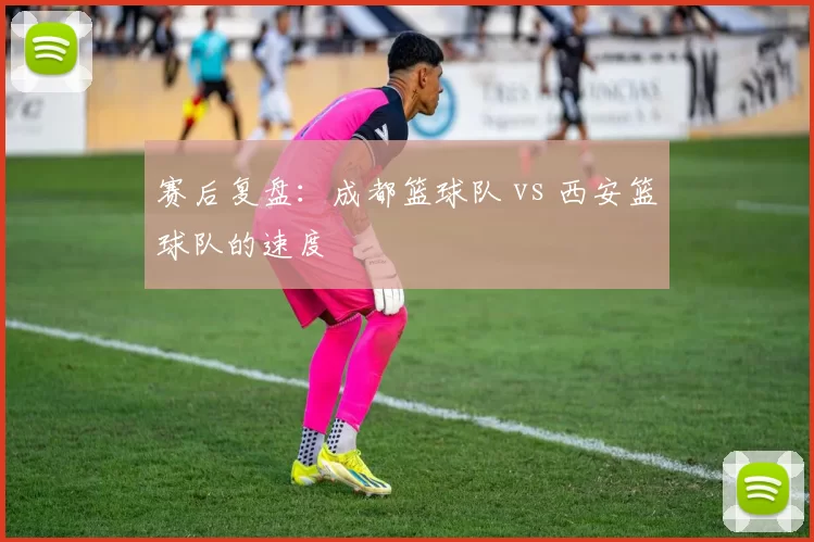 赛后复盘：成都篮球队 vs 西安篮球队的速度