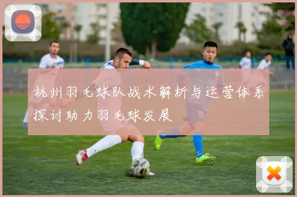 杭州羽毛球队战术解析与运营体系探讨助力羽毛球发展