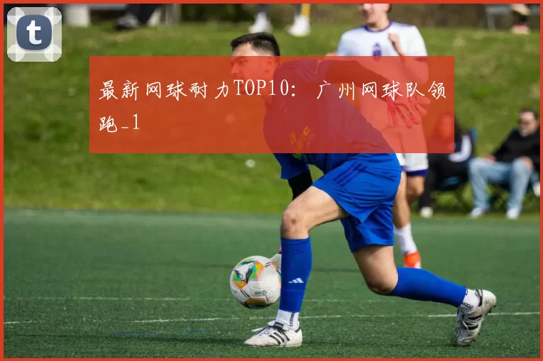最新网球耐力TOP10：广州网球队领跑_1