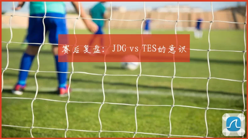 赛后复盘：JDG vs TES的意识